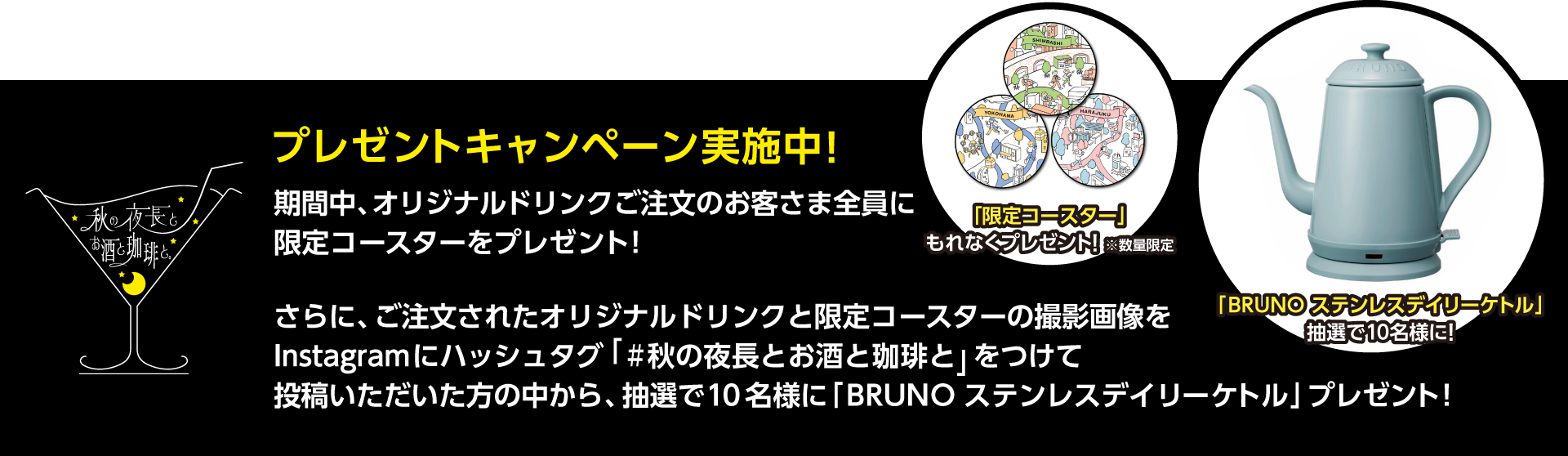 プレゼントキャンペーン実施中！ 期間中、オリジナルドリンクご注文のお客さまにもれなく限定コースターをプレゼント！
		さらに、ご注文されたオリジナルドリンクと限定コースターの撮影画像をInstagramにハッシュタグ「#秋の夜長とお酒と珈琲と」をつけて投稿いただいた方の中から、抽選で10名様に「BRUNO ステンレスデイリーケトル」プレゼント！