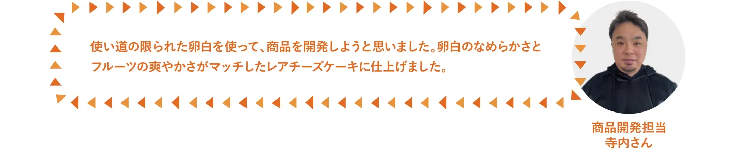 使い道の限られた卵白を使って、商品を開発しようと思いました。卵白のなめらかさとフルーツの爽やかさがマッチしたレアチーズケーキに仕上げました。