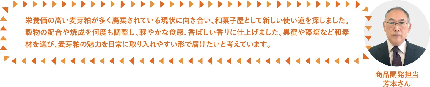 栄養価の高い麦芽粕が多く廃棄されている現状に向き合い、和菓子屋として新しい使い道を探しました。穀物の配合や焼成を何度も調整し、軽やかな食感、香ばしい香りに仕上げました。黒蜜や藻塩など和素材を選び、麦芽粕の魅力を日常に取り入れやすい形で届けたいと考えています。