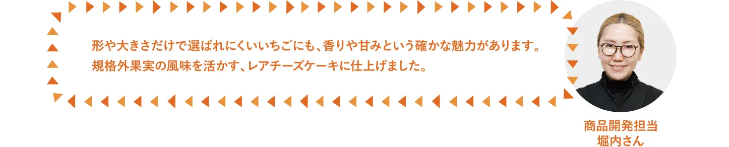 形や大きさだけで選ばれにくいいちごにも、香りや甘みという確かな魅力があります。規格外果実の風味を活かす、レアチーズケーキに仕上げました。