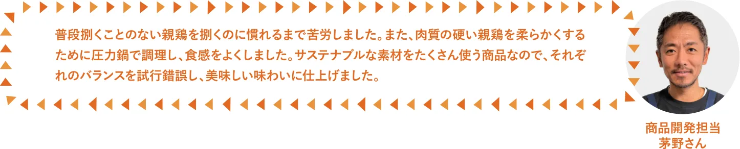 普段捌くことのない親鶏を捌くのに慣れるまで苦労しました。また、肉質の硬い親鶏を柔らかくするために圧力鍋で調理し、食感をよくしました。サステナ素材をたくさん使う商品なので、それぞれのバランスを試行錯誤し、美味しい味わいに仕上げました。