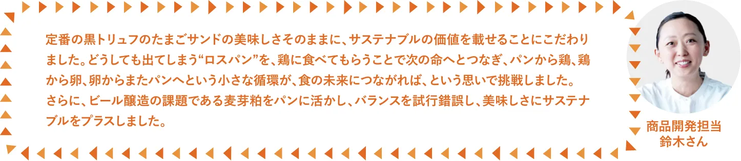 定番の黒トリュフのたまごサンドの美味しさそのままに、サステナブルの価値を載せることにこだわりました。どうしても出てしまう“ロスパン”を、鶏に食べてもらうことで次の命へとつなぎ、パンから鶏、鶏から卵、卵からまたパンへという小さな循環が、食の未来につながれば、という思いで挑戦しました。さらに、ビール醸造の課題である麦芽粕をパンに活かし、バランスを試行錯誤し、美味しさにサステナブルをプラスしました。