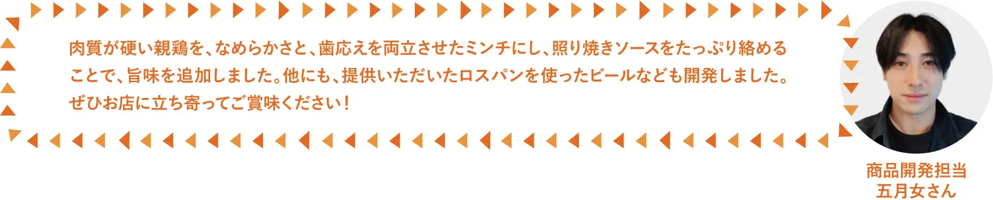 肉質が硬い親鶏を、なめらかさと、歯応えを両立させたミンチにし、、照り焼きソースをたっぷり絡めることで、旨味を追加しました。他にも、提供いただいたロスパンを使ったビールなども開発しました。ぜひお店に立ち寄ってご賞味ください！