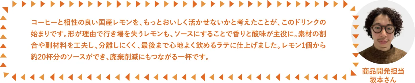 コーヒーと相性の良い国産レモンを、もっとおいしく活かせないかと考えたことが、このドリンクの始まりです。形が理由で行き場を失うレモンも、ソースにすることで香りと酸味が主役に。素材の割合や副材料を工夫し、分離しにくく、最後まで心地よく飲めるラテに仕上げました。レモン1個から約20杯分のソースができ、廃棄削減にもつながる一杯です。