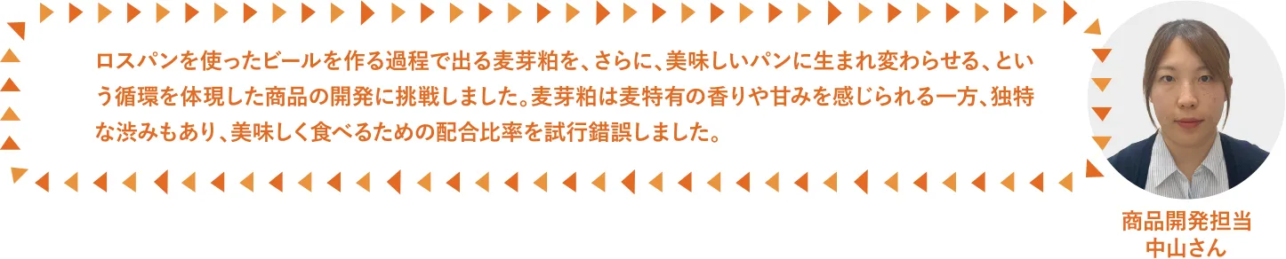 ロスパンを使ったビールを作る過程で出る麦芽粕を、さらに、美味しいパンに生まれ変わらせる、という循環を体現した商品の開発に挑戦しました。麦芽粕は麦特有の香りや甘みを感じられる一方、独特な渋みもあり、美味しく食べるための配合比率を試行錯誤しました。