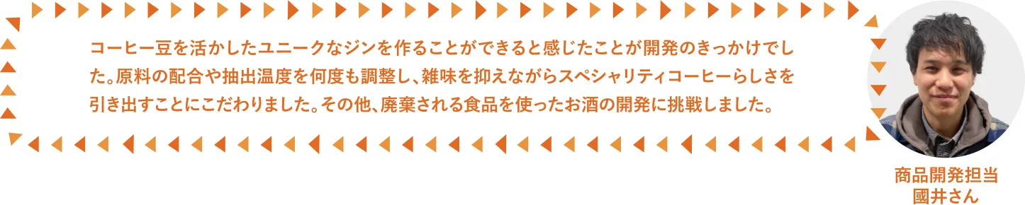 コーヒー豆を活かしたユニークなジンを作ることができると感じたことが開発のきっかけでした。原料の配合や抽出温度を何度も調整し、雑味を抑えながらスペシャルティコーヒーらしさを引き出すことにこだわりました。その他、廃棄される食品を使ったお酒の開発に挑戦しました。