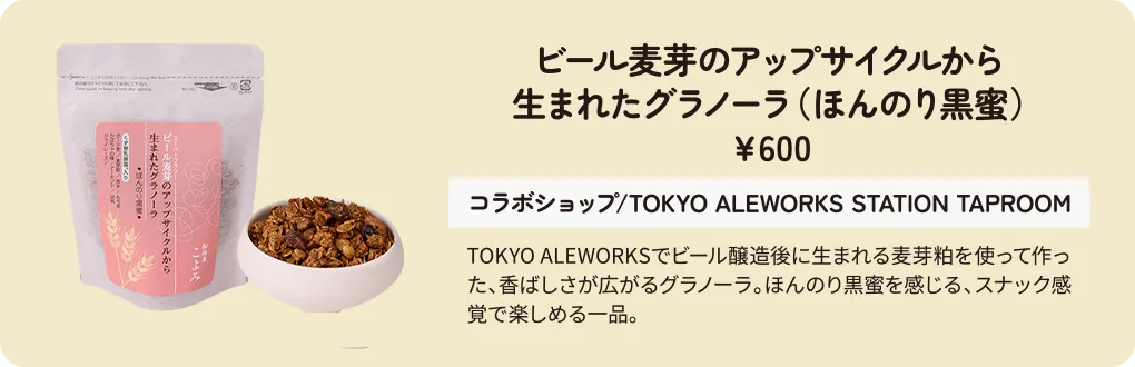 ビール麦芽のアップサイクルから生まれたグラノーラ（ほんのり黒蜜）　￥600　コラボショップ/TOKYO ALEWORKS STATION TAPROOM　TOKYO ALEWORKSでビール醸造後に生まれる麦芽粕を使って作った、香ばしさが広がるグラノーラ。ほんのり黒蜜を感じる、スナック感覚で楽しめる一品。