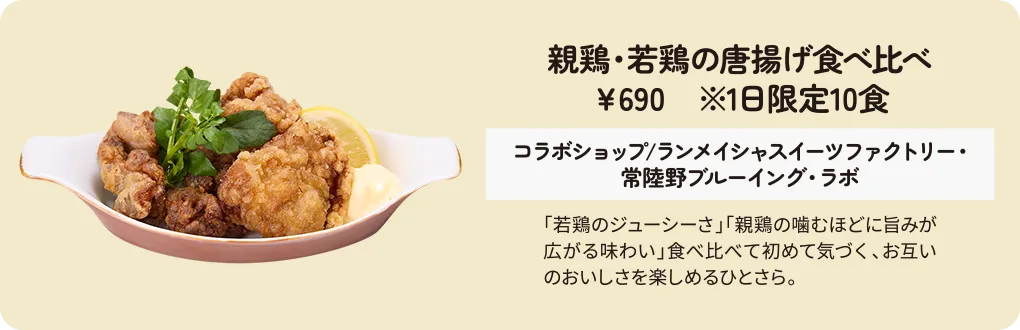 親鶏・若鶏の唐揚げ食べ比べ　￥690　※1日限定10食　コラボショップ/ランメイシャスイーツファクトリー・常陸野ブルーイング・ラボ　「若鶏のジューシーさ」「親鶏の噛むほどに旨みが広がる味わい」食べ比べて初めて気づく、お互いのおいしさを楽しめるひとさら。
