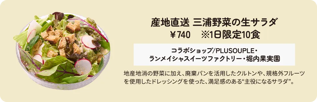 産地直送 三浦野菜の生サラダ　￥740　※1日限定10食　コラボショップ/PLUSOUPLE・ランメイシャスイーツファクトリー・堀内果実園　地産地消の野菜に加え、廃棄パンを活用したクルトンや、規格外フルーツを使用したドレッシングを使った、満足感のある“主役になるサラダ”。