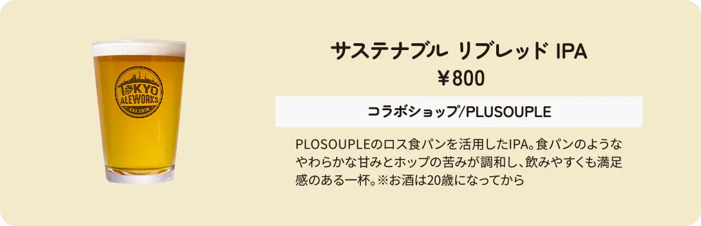サステナブル リブレッド IPA　￥800　コラボショップ/PLUSOUPLE　PLOSOUPLEのロス食パンを活用したIPA。食パンのようなやわらかな甘みとホップの苦みが調和し、飲みやすくも満足感のある一杯。※お酒は20歳になってから