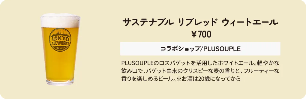 サステナブル リブレッド ウィートエール　￥700　コラボショップ/PLUSOUPLE　PLUSOUPLEのロスバゲットを活用したホワイトエール。軽やかな飲み口で、バゲット由来のクリスピーな麦の香りと、フルーティーな香りを楽しめるビール。※お酒は20歳になってから