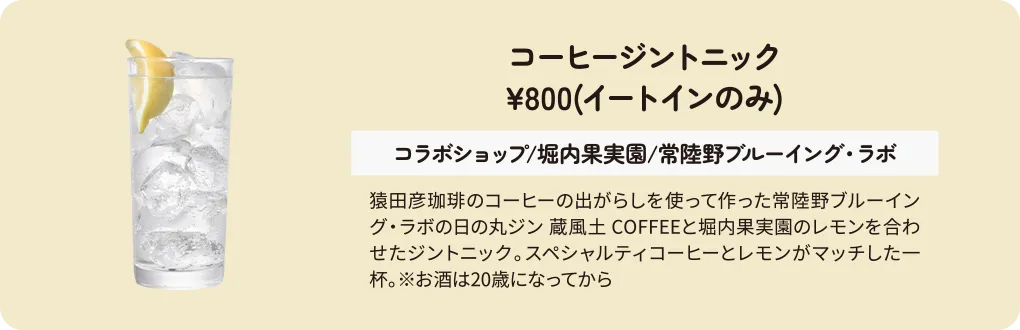 コーヒージントニック　¥800(イートインのみ)　コラボショップ/堀内果実園/常陸野ブルーイング・ラボ　猿田彦珈琲のコーヒーの出がらしを使って作った常陸野ブルーイング・ラボの日の丸ジン 蔵風土 COFFEEと堀内果実園のレモンを合わせたジントニック。スペシャルティコーヒーとレモンがマッチした一杯。※お酒は20歳になってから