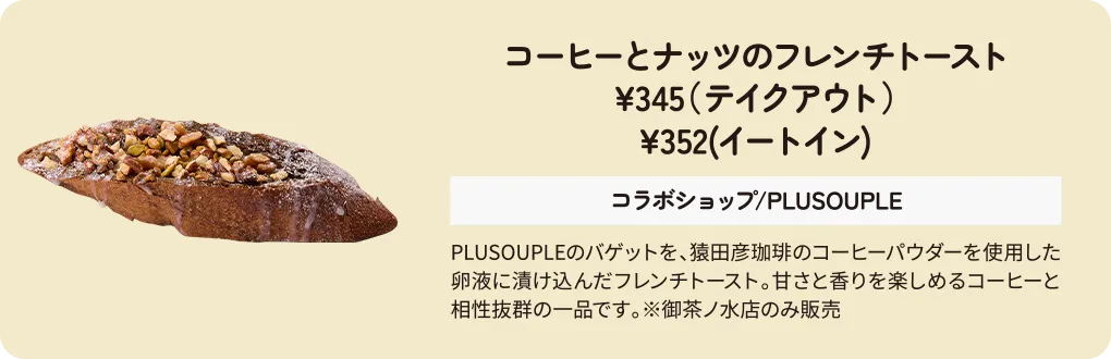 コーヒーとナッツのフレンチトースト　¥345（テイクアウト）　¥352(イートイン)　コラボショップ/PLUSOUPLE/ランメイシャスイーツファクトリー　PLUSOUPLEのバゲットを、猿田彦珈琲のコーヒーパウダーを使用した卵液に漬け込んだフレンチトースト。甘さと香りを楽しめるコーヒーと相性抜群の一品です。※御茶ノ水店のみ販売