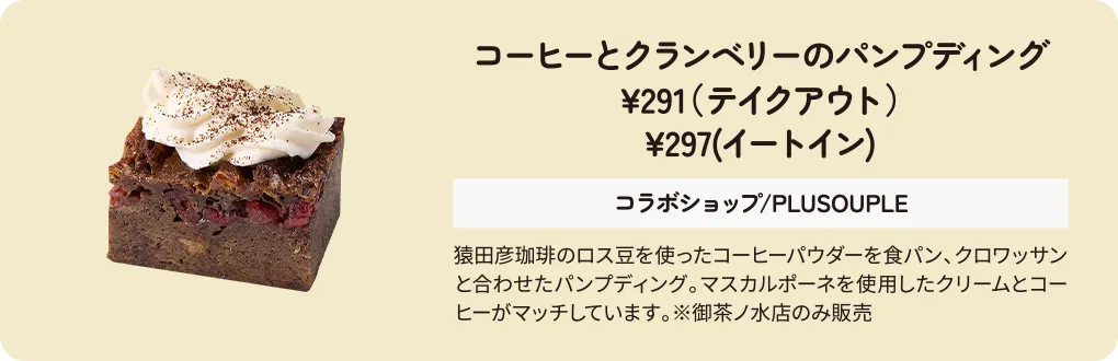 コーヒーとクランベリーのパンプディング　¥291（テイクアウト）　¥297(イートイン)　コラボショップ/PLUSOUPLE　猿田彦珈琲のロス豆を使ったコーヒーパウダーを食パン、クロワッサンと合わせたパンプディング。マスカルポーネを使用したクリームとコーヒーがマッチしています。※御茶ノ水店のみ販売