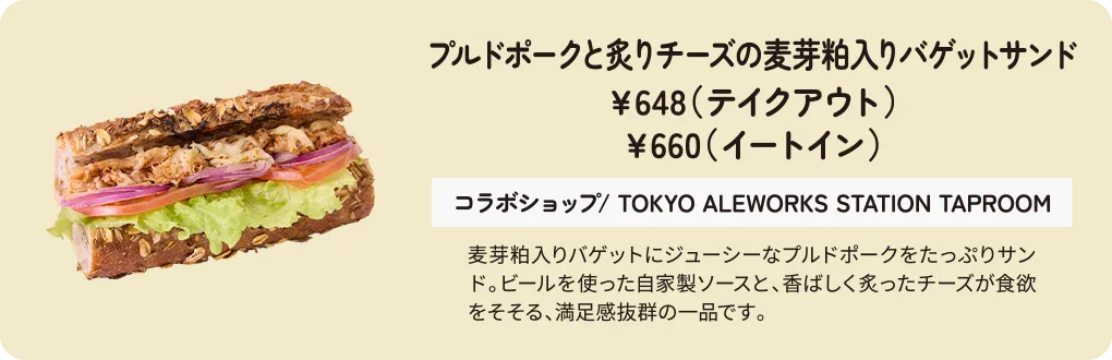プルドポークと炙りチーズの麦芽粕入りバゲットサンド　￥648（テイクアウト）　￥660（イートイン）　コラボショップ/ TOKYO ALEWORKS STATION TAPROOM　麦芽粕入りバゲットにジューシーなプルドポークをたっぷりサンド。ビールを使った自家製ソースと、香ばしく炙ったチーズが食欲をそそる、満足感抜群の一品です。