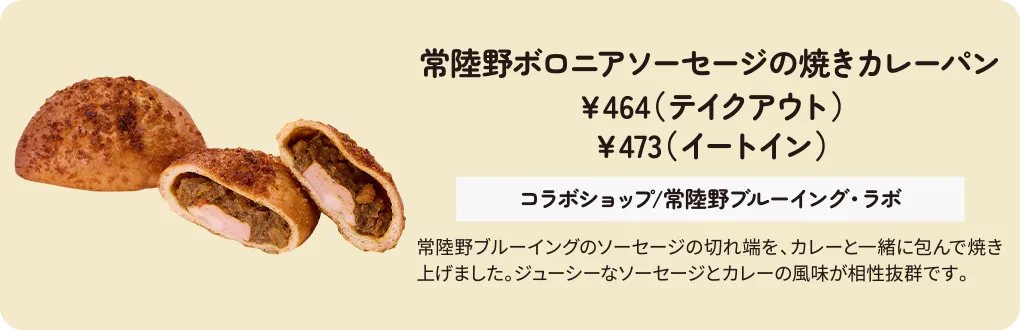 常陸野ボロニアソーセージの焼きカレーパン　￥464（テイクアウト）　￥473（イートイン）　コラボショップ/常陸野ブルーイング・ラボ　常陸野ブルーイングのソーセージの切れ端を、カレーと一緒に包んで焼き上げました。ジューシーなソーセージとカレーの風味が相性抜群です。