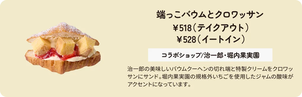 端っこバウムとクロワッサン　￥518（テイクアウト）　￥528（イートイン）コラボショップ/治一郎・堀内果実園　治一郎の美味しいバウムクーヘンの切れ端と特製クリームをクロワッサンにサンド。堀内果実園の規格外いちごを使用したジャムの酸味がアクセントになっています。
