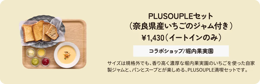 PLUSOUPLEセット（奈良県産いちごのジャム付き）　￥1,430（イートインのみ）　コラボショップ/堀内果実園　サイズは規格外でも、香り高く濃厚な堀内果実園のいちごを使った自家製ジャムと、パンとスープとが楽しめる、PLUSOUPLE満喫セットです。