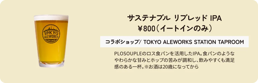 サステナブル リブレッド IPA　￥800（イートインのみ）　コラボショップ/ TOKYO ALEWORKS STATION TAPROOM　PLOSOUPLEのロス食パンを活用したIPA。食パンのようなやわらかな甘みとホップの苦みが調和し、飲みやすくも満足感のある一杯。※お酒は20歳になってから