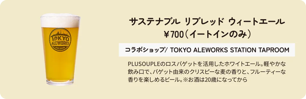 サステナブル リブレッド ウィートエール　￥700（イートインのみ）　コラボショップ/ TOKYO ALEWORKS STATION TAPROOM　PLUSOUPLEのロスバゲットを活用したホワイトエール。軽やかな飲み口で、バゲット由来のクリスピーな麦の香りと、フルーティーな香りを楽しめるビール。※お酒は20歳になってから