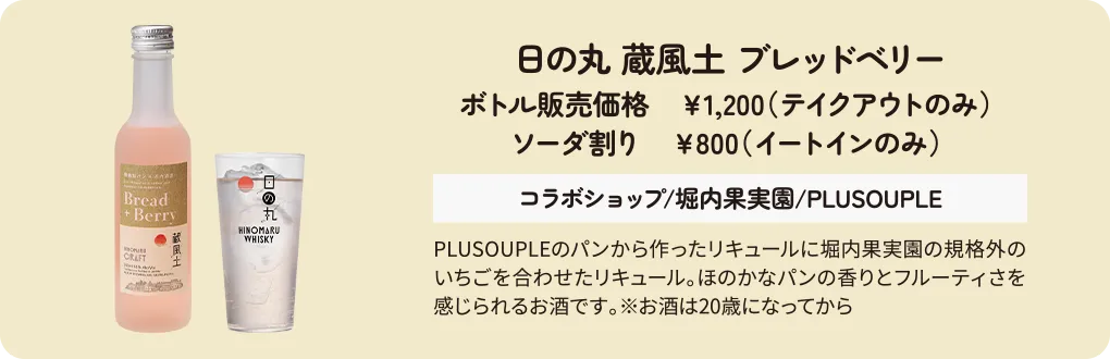 日の丸 蔵風土 ブレッドベリー　ボトル販売価格　￥1,200（テイクアウトのみ） ソーダ割り　￥800（イートインのみ） コラボショップ/堀内果実園/PLUSOUPLE　PLUSOUPLEのパンから作ったリキュールに堀内果実園の規格外のいちごを合わせたリキュール。ほのかなパンの香りとフルーティさを感じられるお酒です。※お酒は20歳になってから
