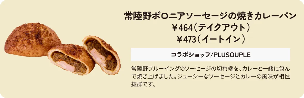 常陸野ボロニアソーセージの焼きカレーパン　￥464（テイクアウト）　￥473（イートイン）　コラボショップ/PLUSOUPLE　常陸野ブルーイングのソーセージの切れ端を、カレーと一緒に包んで焼き上げました。ジューシーなソーセージとカレーの風味が相性抜群です。