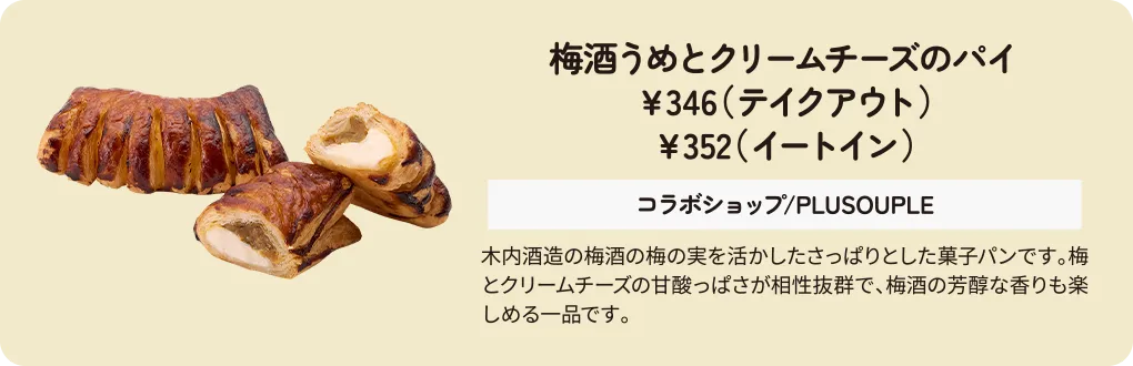 梅酒うめとクリームチーズのパイ　￥346（テイクアウト）　￥352（イートイン）　コラボショップ/PLUSOUPLE　木内酒造の梅酒の梅の実を活かしたさっぱりとした菓子パンです。梅とクリームチーズの甘酸っぱさが相性抜群で、梅酒の芳醇な香りも楽しめる一品です。