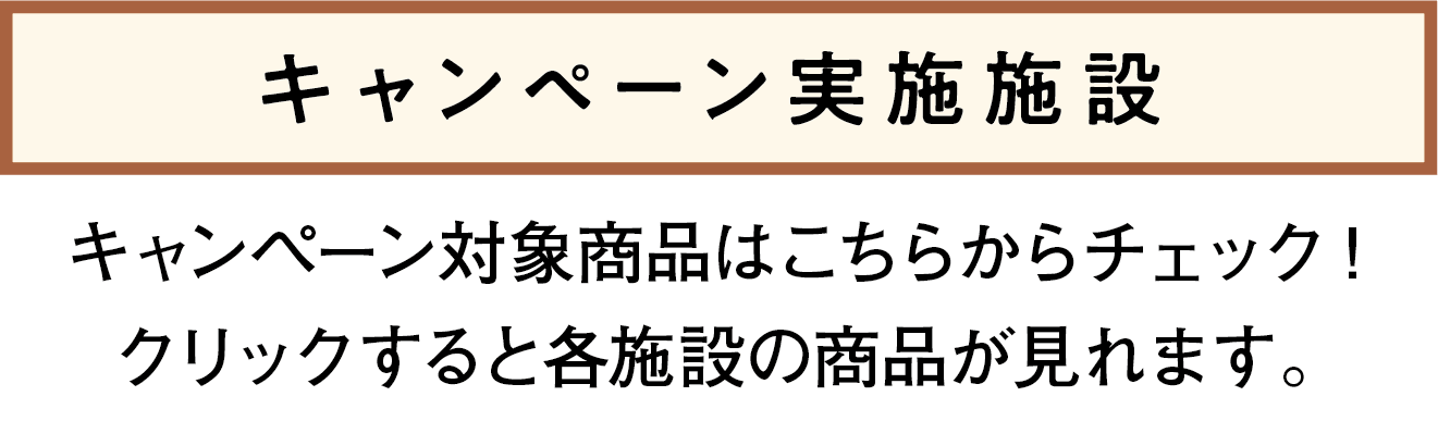キャンペーン実施施設　キャンペーン対象商品はこちらからチェック!クリックしたら各施設の商品みれます。