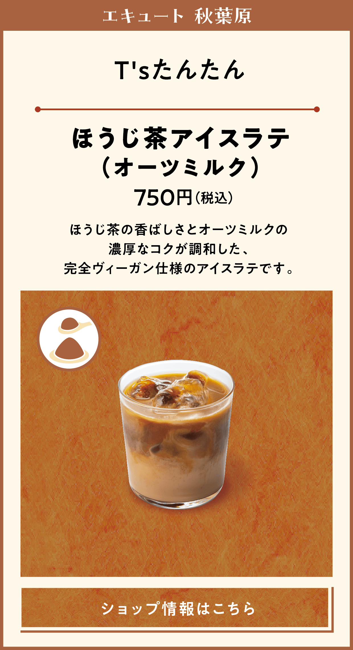 エキュート 秋葉原　RANMEISYASWEETS FACTORY　ほうじ茶プリン　540円（税込）　生クリームを使用せず無糖練乳と牛乳を使ったプリンにほうじ茶バウダーを合わせました。ほろ苦く、とろみの強い和テイストのなめらかな味わいで、底に忍ばせたカラメルが全体を引き締めます。　ティーテイスターのおすすめポイント　卵の優しい甘さにほうじ茶の焙煎香が重なった奥行きのある味わいです。とろけるような食感と香ばしいほうじ茶の余韻が続き、食後のデザートにぴったりです。　ショップ情報はこちら