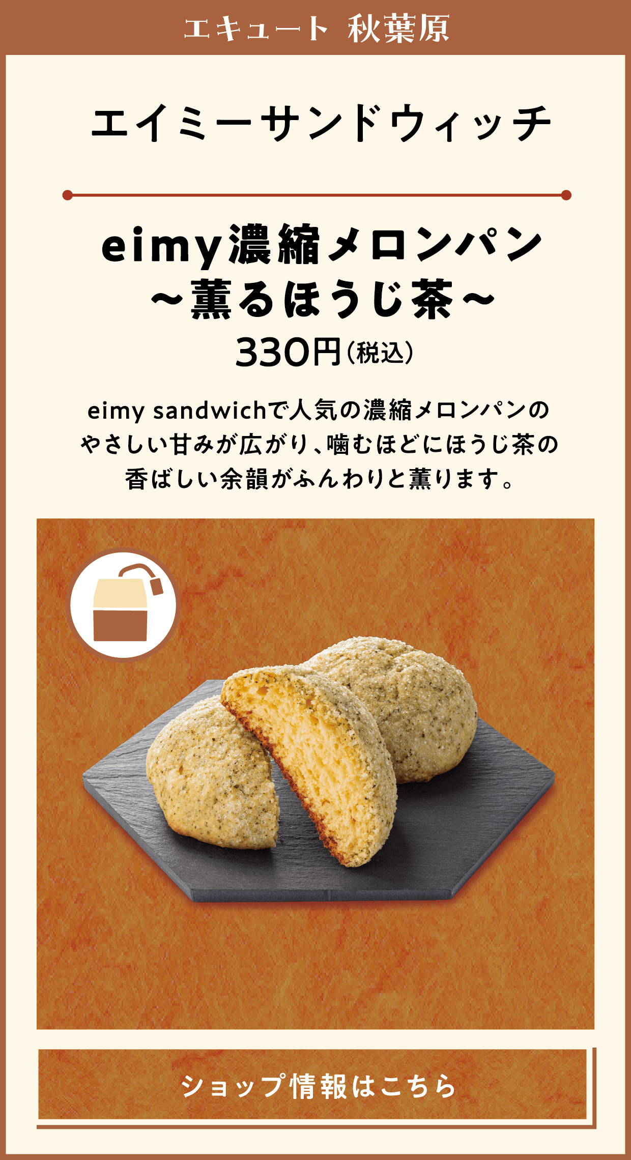 エキュート 秋葉原　エイミーサンドウィッチ　eimy濃縮メロンパン～薫るほうじ茶～　330円（税込）　eimy sandwichで人気の濃縮メロンパンのやさしい甘みが広がり、噛むほどにほうじ茶の香ばしい余韻がふんわりと薫ります。　ショップ情報はこちら