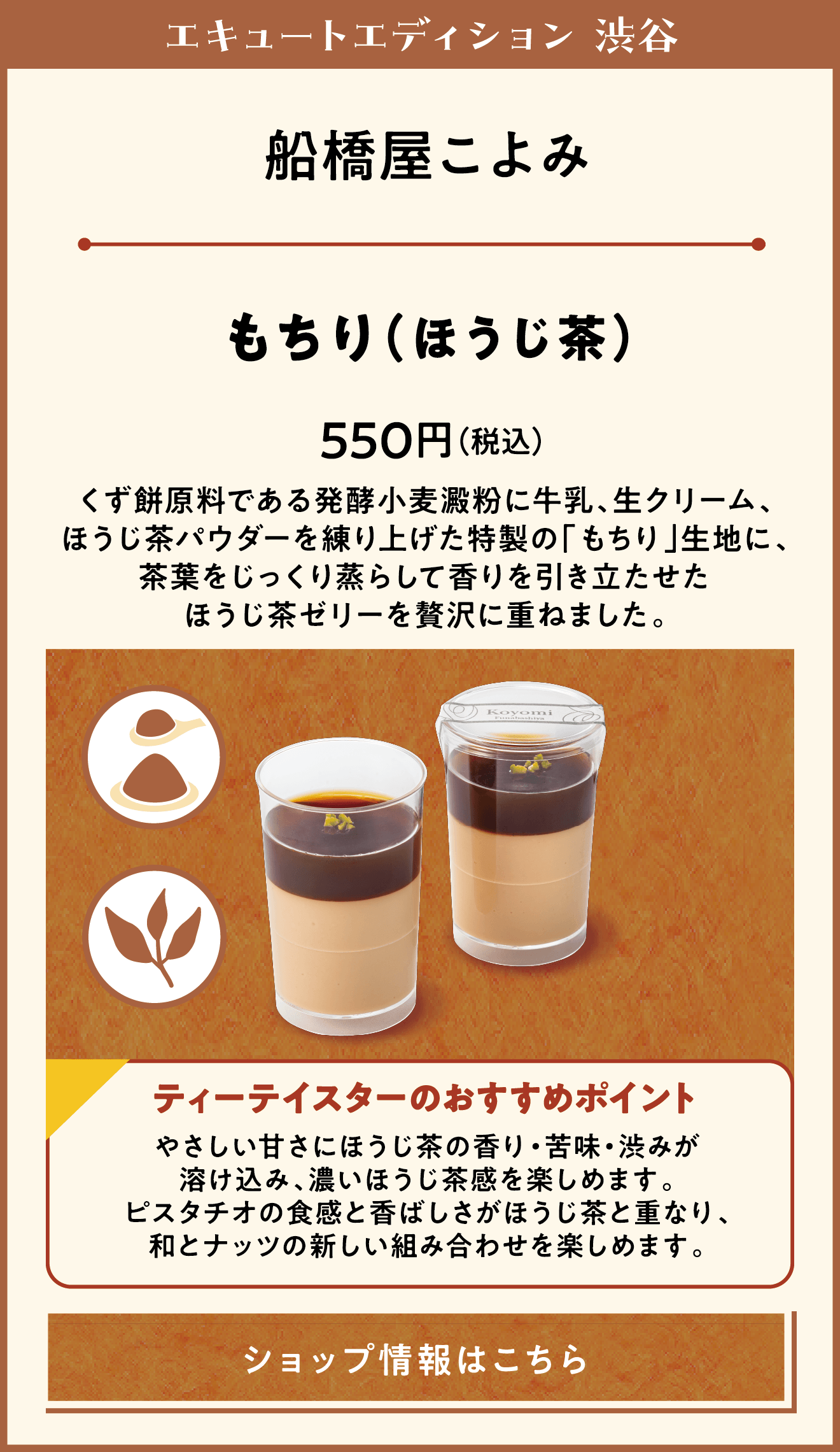 エキュートエディション 渋谷　船橋屋こよみ　もちり（ほうじ茶）　550円（税込）　くず餅原料である発酵小麦澱粉に牛乳、生クリーム、ほうじ茶パウダーを練り上げた特製の「もちり」生地に、茶葉をじっくり蒸らして香りを引き立たせたほうじ茶ゼリーを贅沢に重ねました。　ティーテイスターのおすすめポイント　やさしい甘さにほうじ茶の香り・苦味・渋みが溶け込み、濃いほうじ茶感を楽しめます。ピスタチオの食感と香ばしさがほうじ茶と重なり、和とナッツの新しい組み合わせを楽しめます。　ショップ情報はこちら