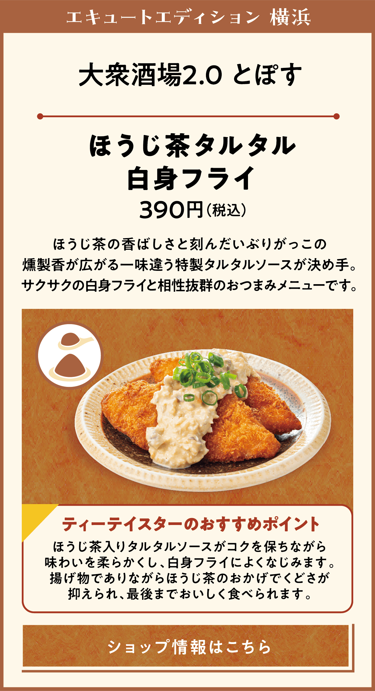 エキュートエディション 横浜　大衆酒場2.0 とぽす　ほうじ茶タルタル白身フライ　390円（税込）　ほうじ茶の香ばしさと刻んだいぶりがっこの燻製香が広がる一味違う特製タルタルソースが決め手。サクサクの白身フライと相性抜群のおつまみメニューです。　ティーテイスターのおすすめポイント　ほうじ茶入りタルタルソースがコクを保ちながら味わいを柔らかくし、白身フライによくなじみます。揚げ物でありながらほうじ茶のおかげでくどさが抑えられ、最後までおいしく食べられます。　ショップ情報はこちら