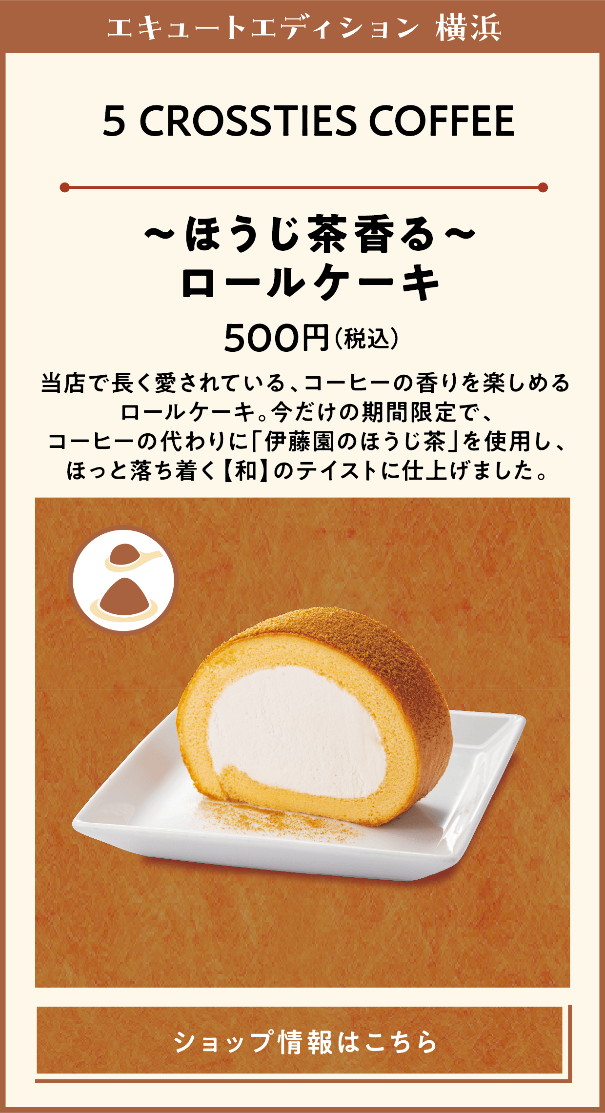 エキュートエディション 横浜　5 CROSSTIES COFFEE　～ほうじ茶香る～ロールケーキ　500円（税込）　当店で長く愛されている、コーヒーの香りを楽しめるロールケーキ。今だけの期間限定で、コーヒーの代わりに「伊藤園のほうじ茶」を使用し、ほっと落ち着く【和】のテイストに仕上げました。　ショップ情報はこちら