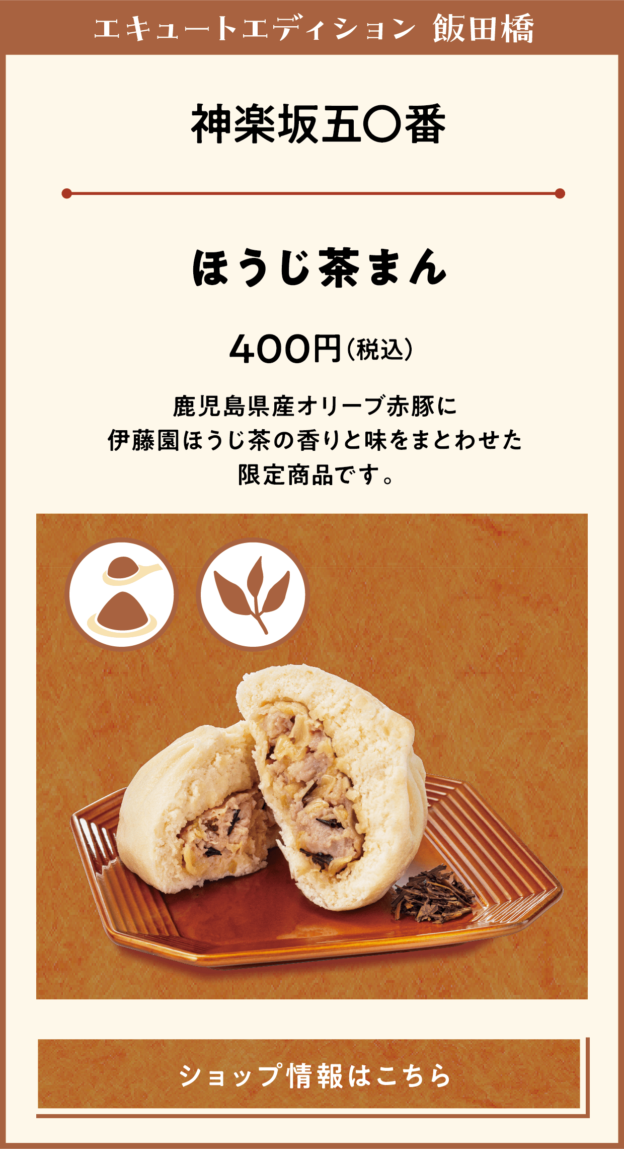エキュートエディション 飯田橋　神楽坂五〇番　ほうじ茶まん　400円（税込）　鹿児島県産オリーブ赤豚に伊藤園ほうじ茶の香りと味をまとわせた限定商品です。　ショップ情報はこちら