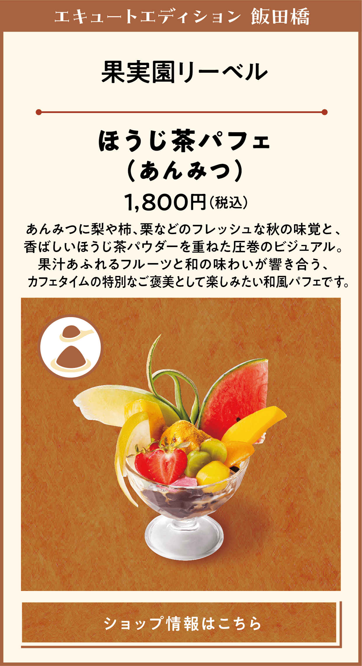 エキュートエディション 飯田橋　果実園リーベル　ほうじ茶パフェ（あんみつ）　1,800円（税込）　あんみつに梨や柿、栗などのフレッシュな秋の味覚と、香ばしいほうじ茶パウダーを重ねた圧巻のビジュアル。果汁あふれるフルーツと和の味わいが響き合う、　カフェタイムの特別なご褒美として楽しみたい和風パフェです。　ショップ情報はこちら
