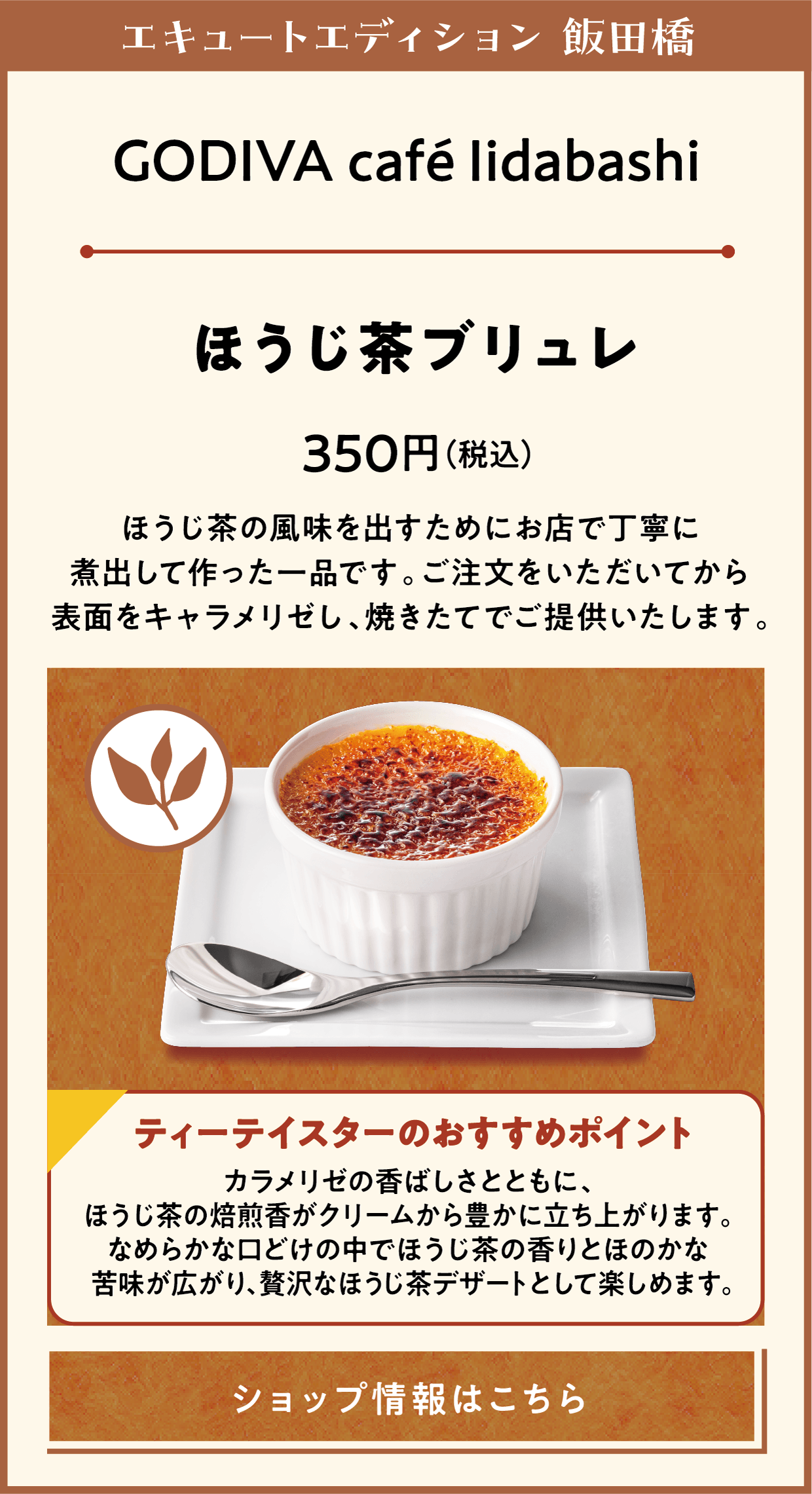 エキュートエディション 飯田橋　GODIVA café Iidabashi　ほうじ茶ブリュレ　350円（税込）　ほうじ茶の風味を出すためにお店で丁寧に煮出して作った一品です。ご注文をいただいてから表面をキャラメリゼし、焼きたてでご提供いたします。　ティーテイスターのおすすめポイント　カラメリゼの香ばしさとともに、ほうじ茶の焙煎香がクリームから豊かに立ち上がります。なめらかな口どけの中でほうじ茶の香りとほのかな苦味が広がり、贅沢なほうじ茶デザートとして楽しめます。　ショップ情報はこちら