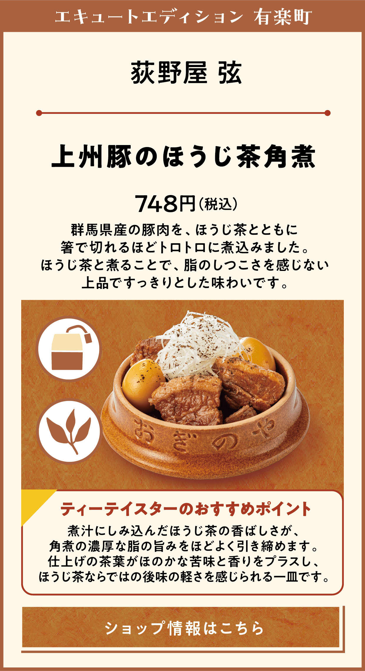 エキュートエディション 有楽町　荻野屋 弦　上州豚のほうじ茶角煮　748円（税込）　群馬県産の豚肉を、ほうじ茶とともに箸で切れるほどトロトロに煮込みました。ほうじ茶と煮ることで、脂のしつこさを感じない上品ですっきりとした味わいです。　ティーテイスターのおすすめポイント　煮汁にしみ込んだほうじ茶の香ばしさが、角煮の濃厚な脂の旨みをほどよく引き締めます。仕上げの茶葉がほのかな苦味と香りをプラスし、ほうじ茶ならではの後味の軽さを感じられる一皿です。　ショップ情報はこちら