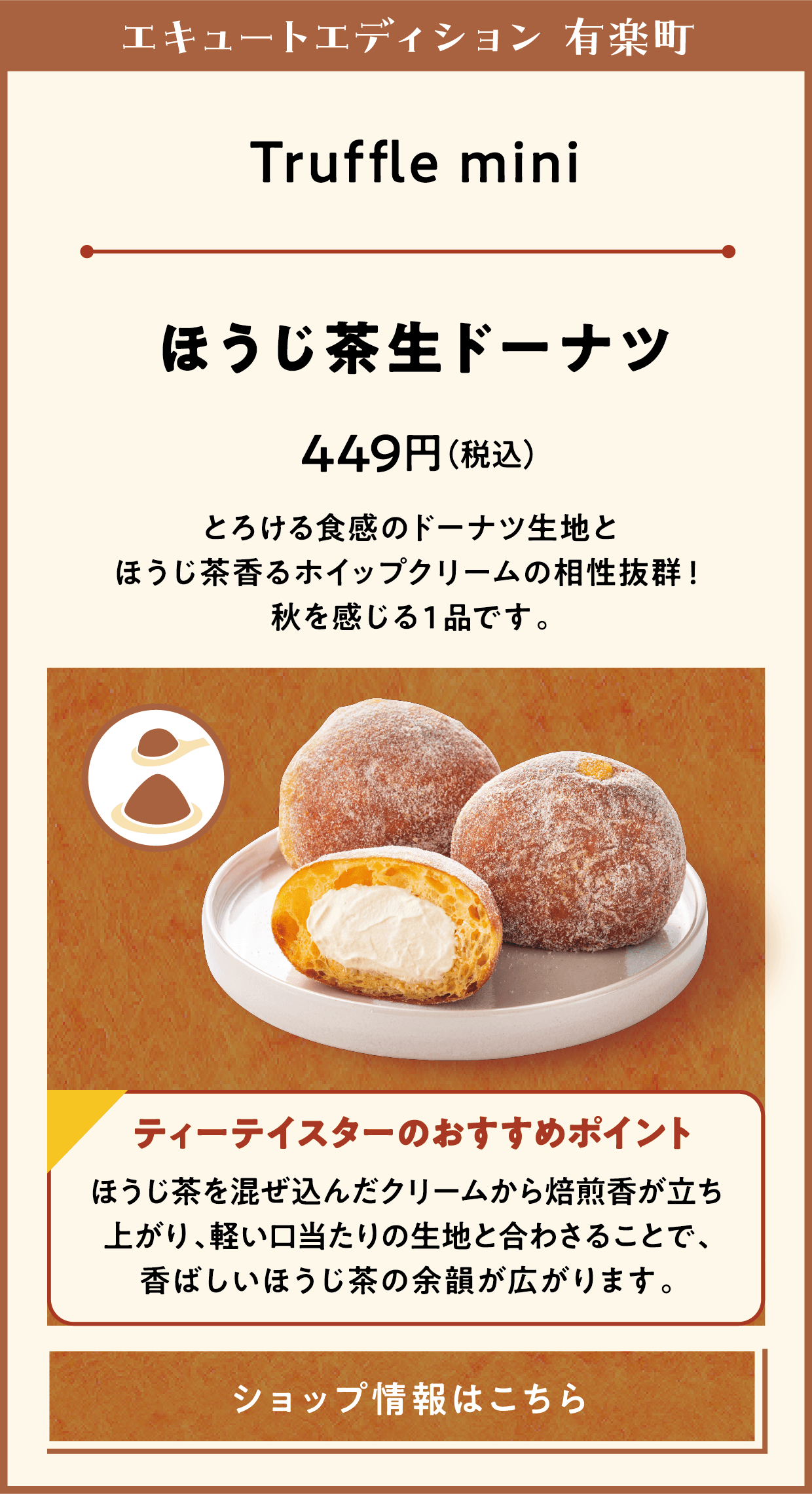 エキュートエディション 有楽町　Truffle mini　ほうじ茶生ドーナツ　449円（税込）　とろける食感のドーナツ生地とほうじ茶香るホイップクリームの相性抜群！秋を感じる１品です。　ティーテイスターのおすすめポイント　ほうじ茶を混ぜ込んだクリームから焙煎香が立ち上がり、軽い口当たりの生地と合わさることで、香ばしいほうじ茶の余韻が広がります。　ショップ情報はこちら