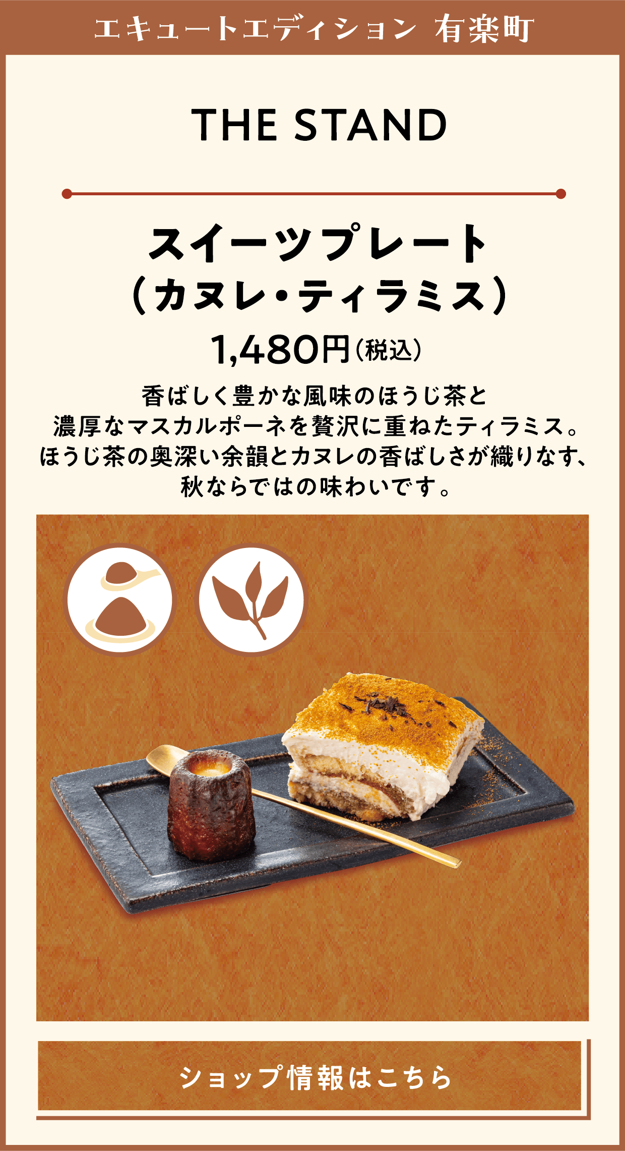エキュートエディション 有楽町　THE STAND　スイーツプレート（カヌレ・ティラミス）　1,480円（税込）　香ばしく豊かな風味のほうじ茶と濃厚なマスカルポーネを贅沢に重ねたティラミス。ほうじ茶の奥深い余韻とカヌレの香ばしさが織りなす、秋ならではの味わいです。　ショップ情報はこちら