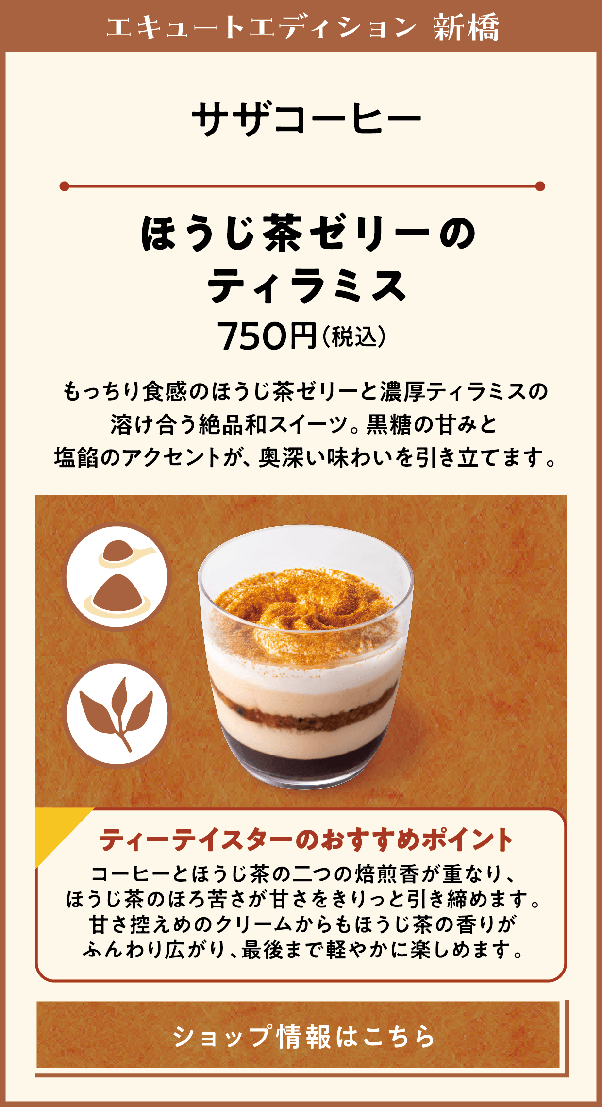 エキュートエディション 新橋　サザコーヒー　ほうじ茶ゼリーのティラミス　750円（税込）　もっちり食感のほうじ茶ゼリーと濃厚ティラミスの溶け合う絶品和スイーツ。黒糖の甘みと塩餡のアクセントが、奥深い味わいを引き立てます。　ティーテイスターのおすすめポイント　コーヒーとほうじ茶の二つの焙煎香が重なり、ほうじ茶のほろ苦さが甘さをきりっと引き締めます。甘さ控えめのクリームからもほうじ茶の香りがふんわり広がり、最後まで軽やかに楽しめます。　ショップ情報はこちら