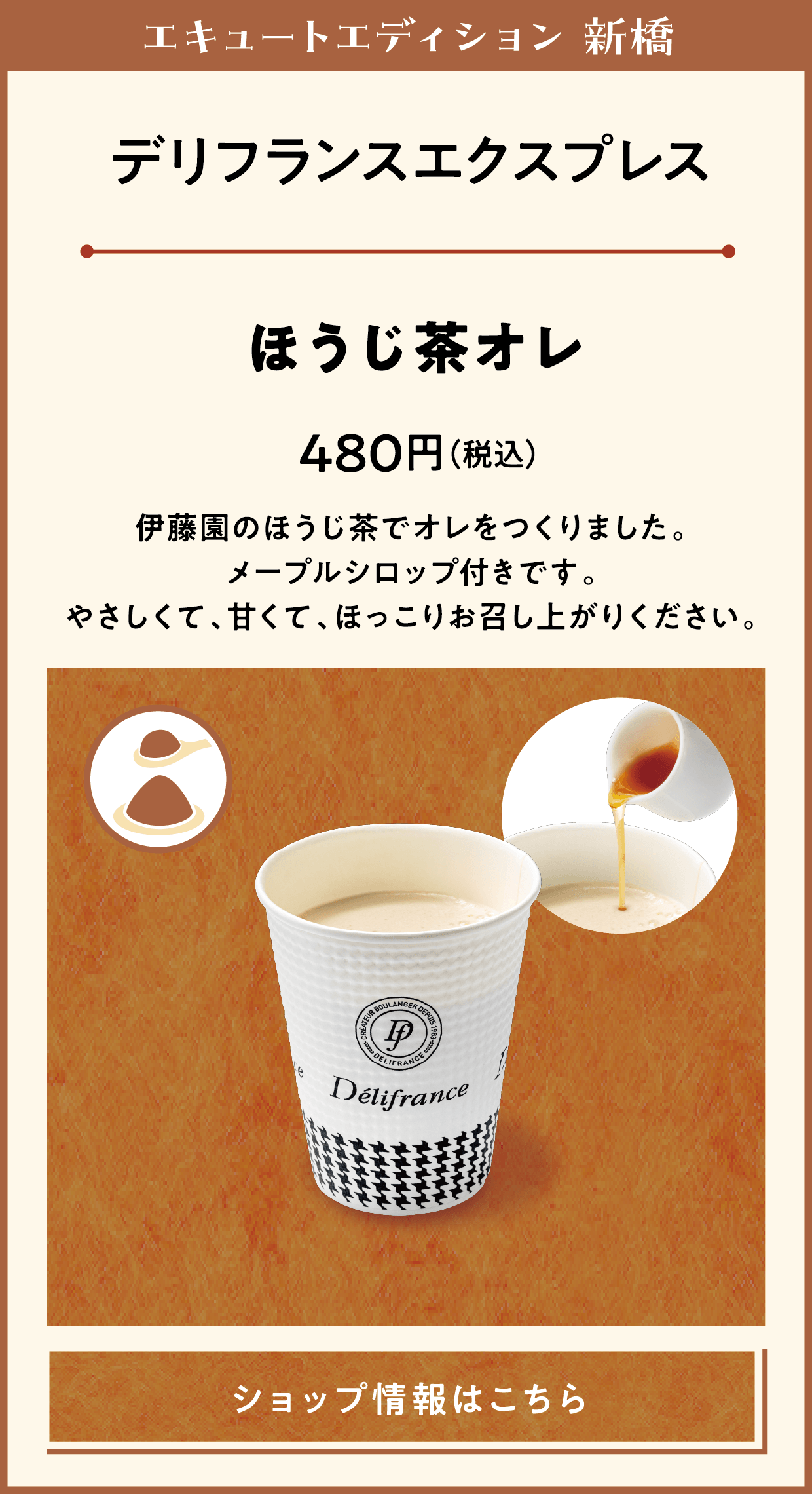 エキュートエディション 新橋　デリフランスエクスプレス　ほうじ茶オレ　480円（税込）　伊藤園のほうじ茶でオレをつくりました。メープルシロップ付きです。やさしくて、甘くて、ほっこりお召し上がりください。　ショップ情報はこちら