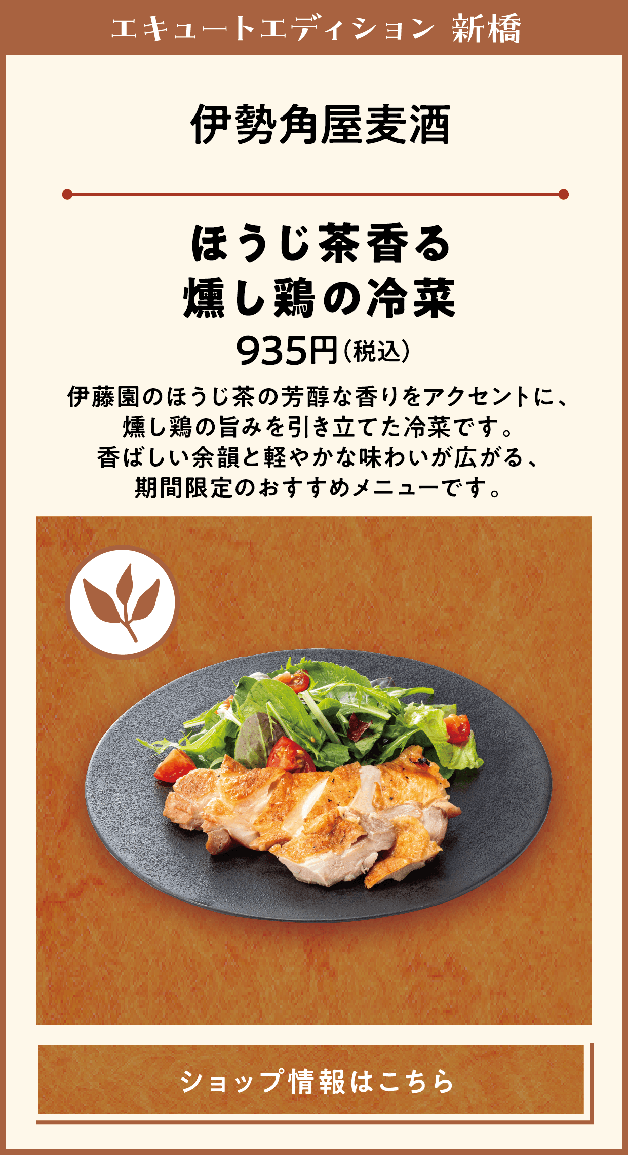 エキュートエディション 新橋　伊勢角屋麦酒　ほうじ茶香る燻し鶏の冷菜　935円（税込）　伊藤園のほうじ茶の芳醇な香りをアクセントに、燻し鶏の旨みを引き立てた冷菜です。香ばしい余韻と軽やかな味わいが広がる、期間限定のおすすめメニューです。　ショップ情報はこちら