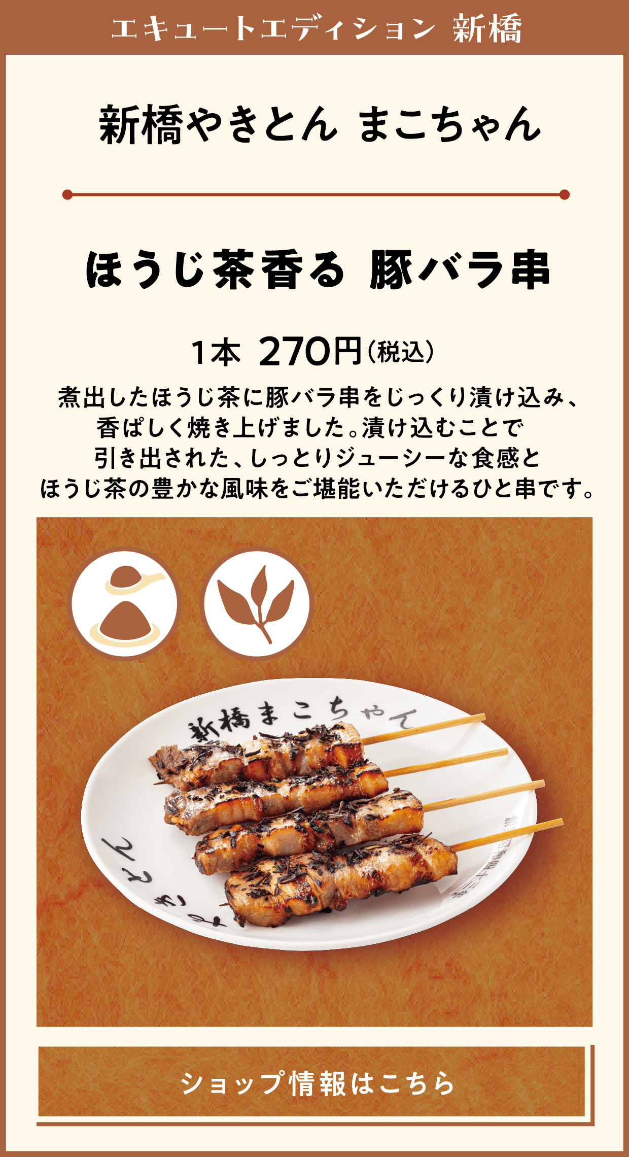 エキュートエディション 新橋　新橋やきとん まこちゃん　ほうじ茶香る 豚バラ串　1本270円（税込）　煮出したほうじ茶に豚バラ串をじっくり漬け込み、香ぱしく焼き上げました。漬け込むことで引き出された、しっとりジューシーな食感とほうじ茶の豊かな風味をご堪能いただけるひと串です。　ショップ情報はこちら