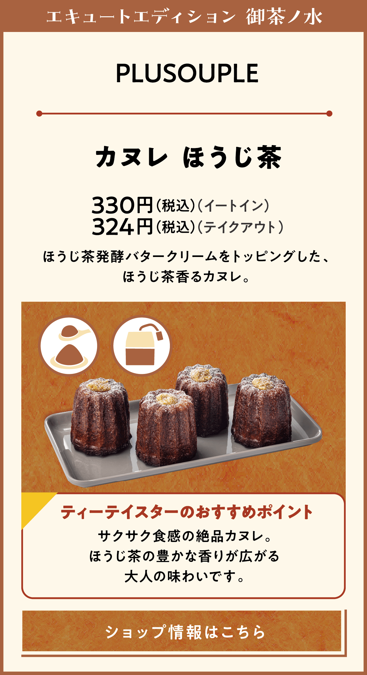 エキュートエディション 御茶ノ水　PLUSOUPLE　カヌレ ほうじ茶　330円（税込）（イートイン）　324円（税込）（テイクアウト）　ほうじ茶発酵バタークリームをトッピングした、ほうじ茶香るカヌレ。　ティーテイスターのおすすめポイント　サクサク食感の絶品カヌレ。ほうじ茶の豊かな香りが広がる大人の味わいです。　ショップ情報はこちら