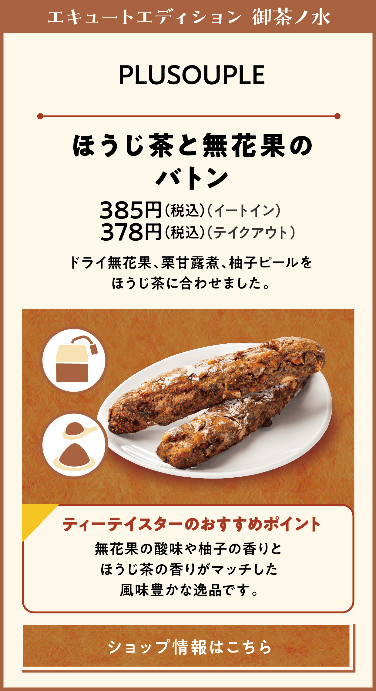 エキュートエディション 御茶ノ水　PLUSOUPLE　ほうじ茶と無花果のバトン　385円（税込）（イートイン）　378円（税込）（テイクアウト）　ドライ無花果、栗甘露煮、柚子ピールをほうじ茶に合わせました。　ティーテイスターのおすすめポイント　無花果の酸味や柚子の香りとほうじ茶の香りがマッチした風味豊かな逸品です。　ショップ情報はこちら