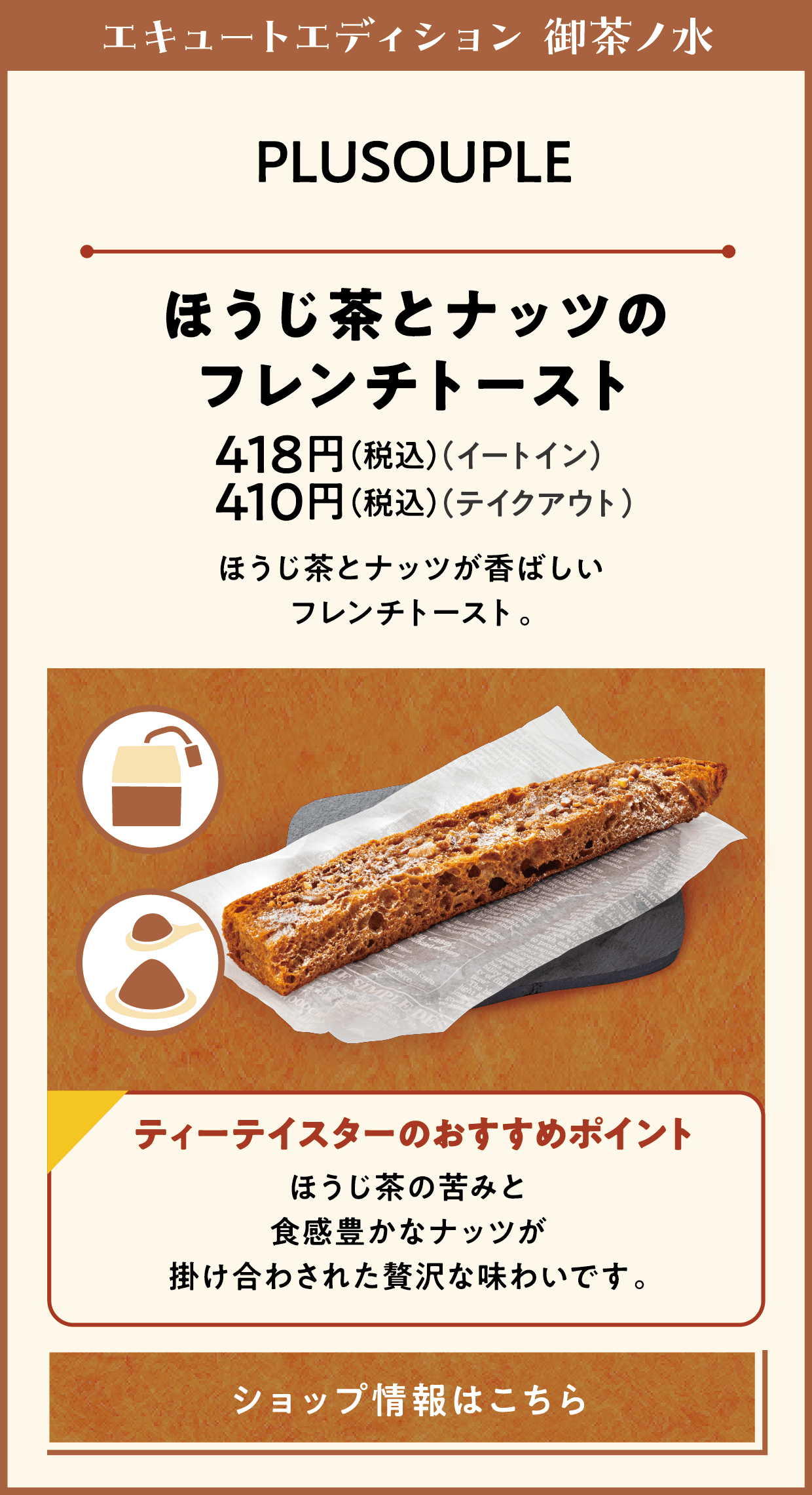 エキュートエディション 御茶ノ水　PLUSOUPLE　ほうじ茶とナッツのフレンチトースト　418円（税込）（イートイン）　410円（税込）（テイクアウト）　ほうじ茶とナッツが香ばしいフレンチトースト。　ティーテイスターのおすすめポイント　ほうじ茶の苦みと食感豊かなナッツが掛け合わされた贅沢な味わいです。　ショップ情報はこちら