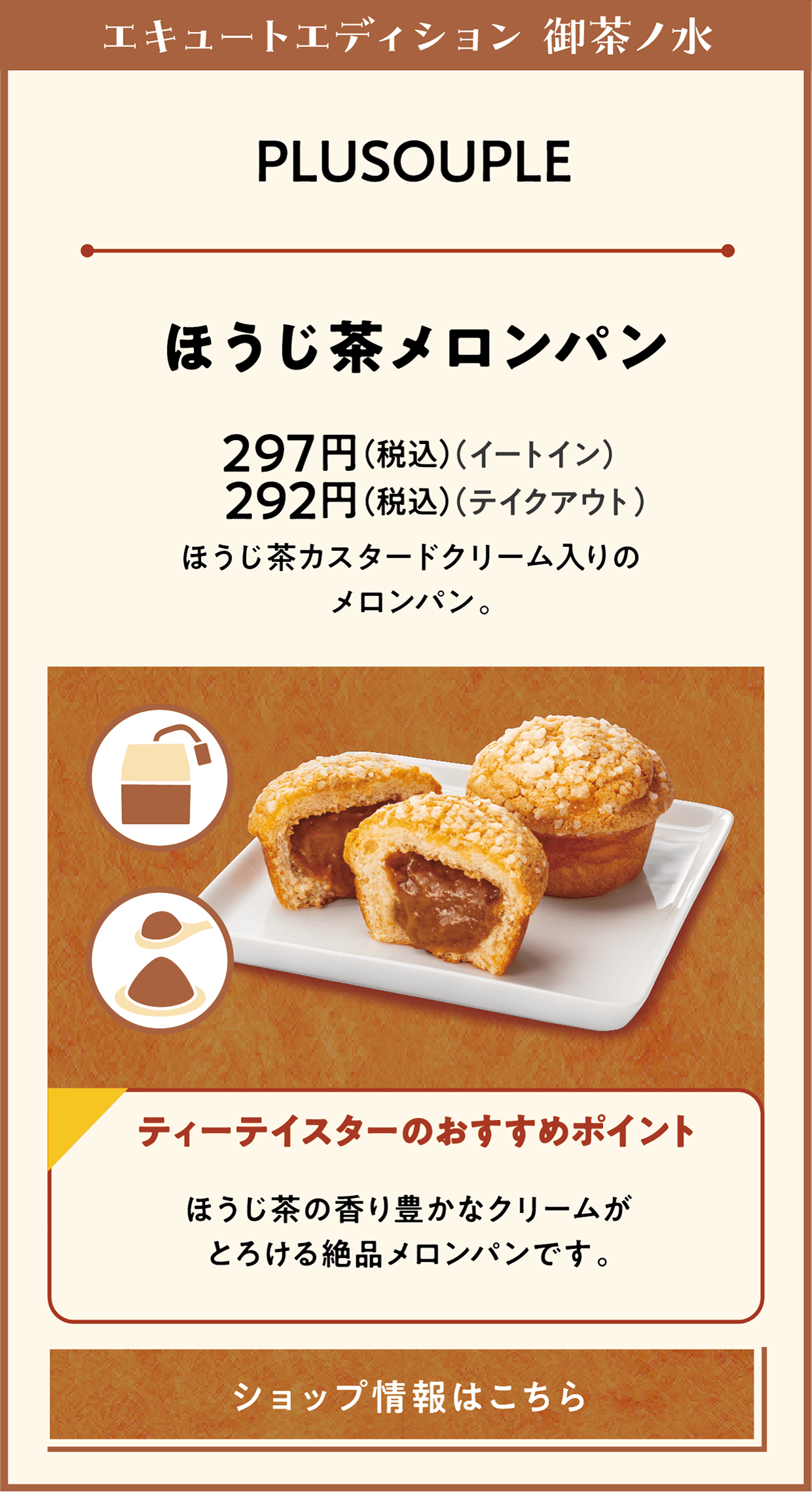 エキュートエディション 御茶ノ水　PLUSOUPLE　ほうじ茶メロンパン　297円（税込）（イートイン）　292円（税込）（テイクアウト）　ほうじ茶カスタードクリーム入りのメロンパン。　ティーテースターのおすすめポイント　ほうじ茶の香り豊かなクリームがとろける絶品メロンパンです。　ショップ情報はこちら