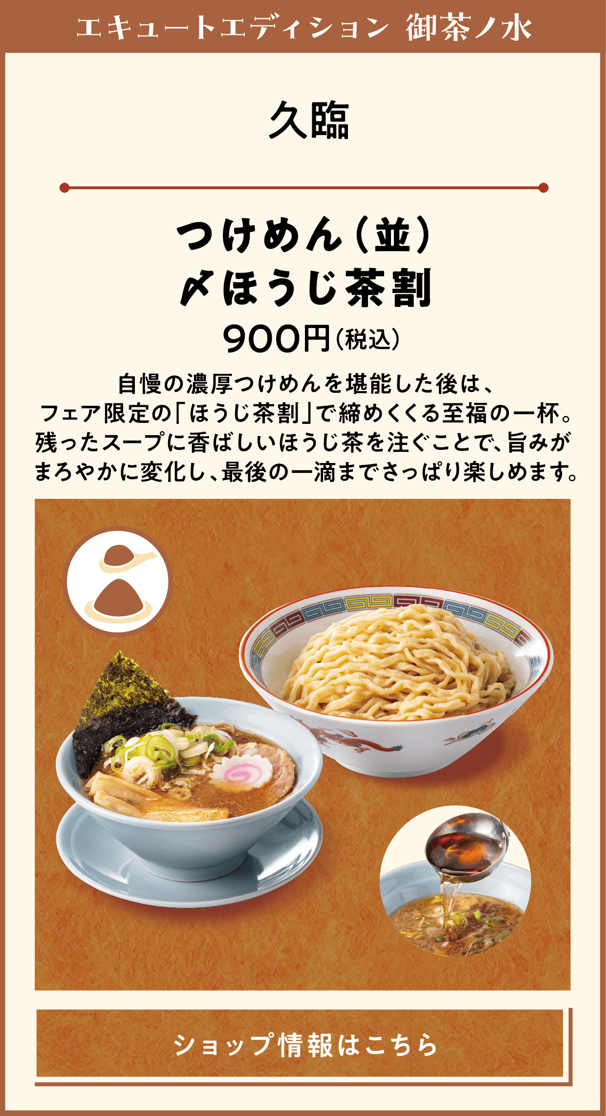 エキュートエディション 御茶ノ水　久臨　つけめん（並）〆ほうじ茶割　900円（税込）　自慢の濃厚つけめんを堪能した後は、フェア限定の「ほうじ茶割」で締めくくる至福の一杯。残ったスープに香ばしいほうじ茶を注ぐことで、旨みがまろやかに変化し、最後の一滴までさっぱり楽しめます。　ショップ情報はこちら