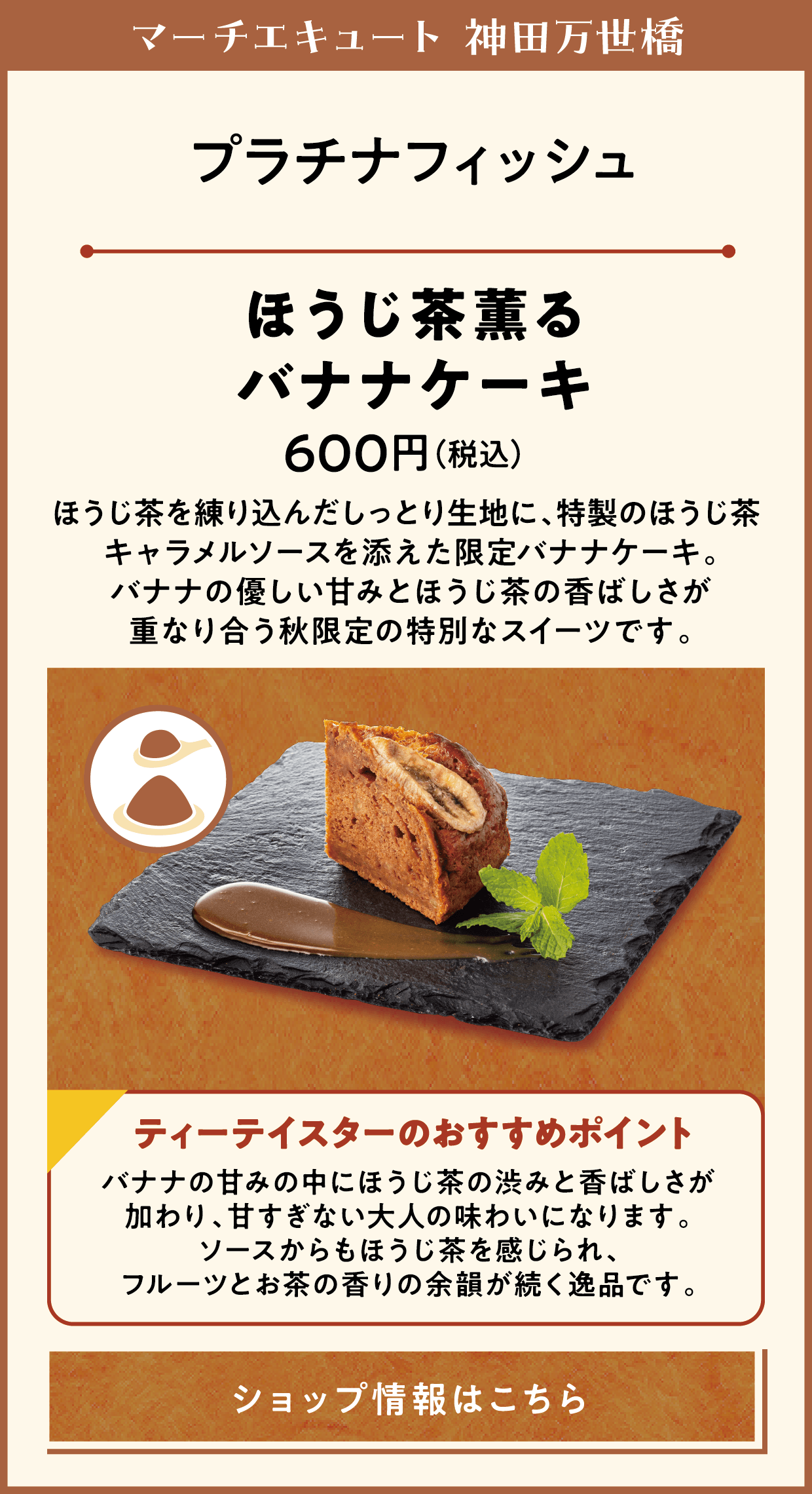 マーチエキュート 神田万世橋　プラチナフィッシュ　ほうじ茶薫るバナナケーキ　600円（税込）　ほうじ茶を練り込んだしっとり生地に、特製のほうじ茶キャラメルソースを添えた限定バナナケーキ。バナナの優しい甘みとほうじ茶の香ばしさが重なり合う秋限定の特別なスイーツです。　ティーテイスターのおすすめポイント　バナナの甘みの中にほうじ茶の渋みと香ばしさが加わり、甘すぎない大人の味わいになります。ソースからもほうじ茶を感じられ、フルーツとお茶の香りの余韻が続く逸品です。　ショップ情報はこちら