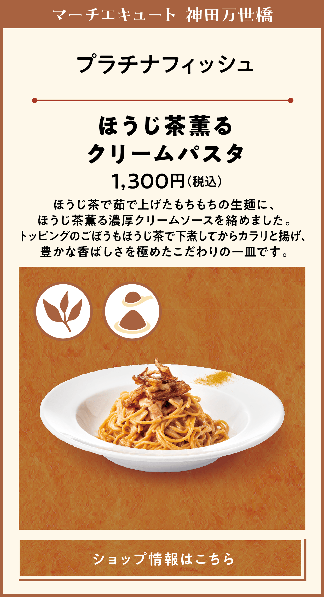 マーチエキュート 神田万世橋　プラチナフィッシュ　ほうじ茶薫るクリームパスタ　1,300円（税込）　ほうじ茶で茹で上げたもちもちの生麺に、ほうじ茶薫る濃厚クリームソースを絡めました。トッピングのごぼうもほうじ茶で下煮してからカラリと揚げ、豊かな香ばしさを極めたこだわりの一皿です。　ショップ情報はこちら